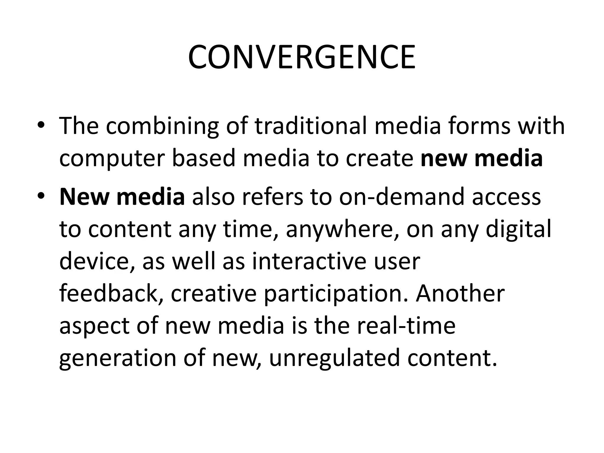 CONVERGENCE
• The combining of traditional media forms with
computer based media to create new media
• New media also refers to on-demand access
to content any time, anywhere, on any digital
device, as well as interactive user
feedback, creative participation. Another
aspect of new media is the real-time
generation of new, unregulated content.
 
