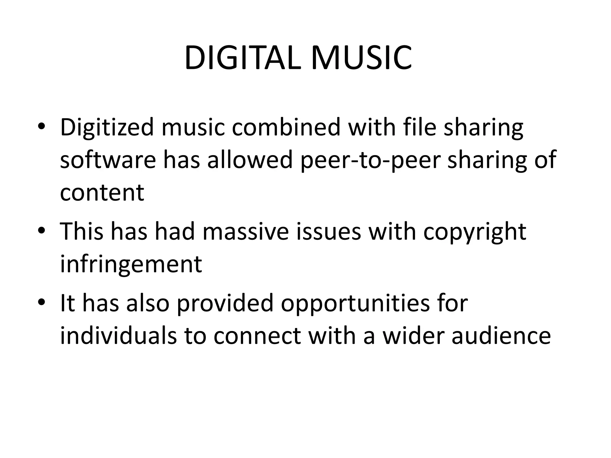DIGITAL MUSIC
• Digitized music combined with file sharing
software has allowed peer-to-peer sharing of
content
• This has had massive issues with copyright
infringement
• It has also provided opportunities for
individuals to connect with a wider audience
 