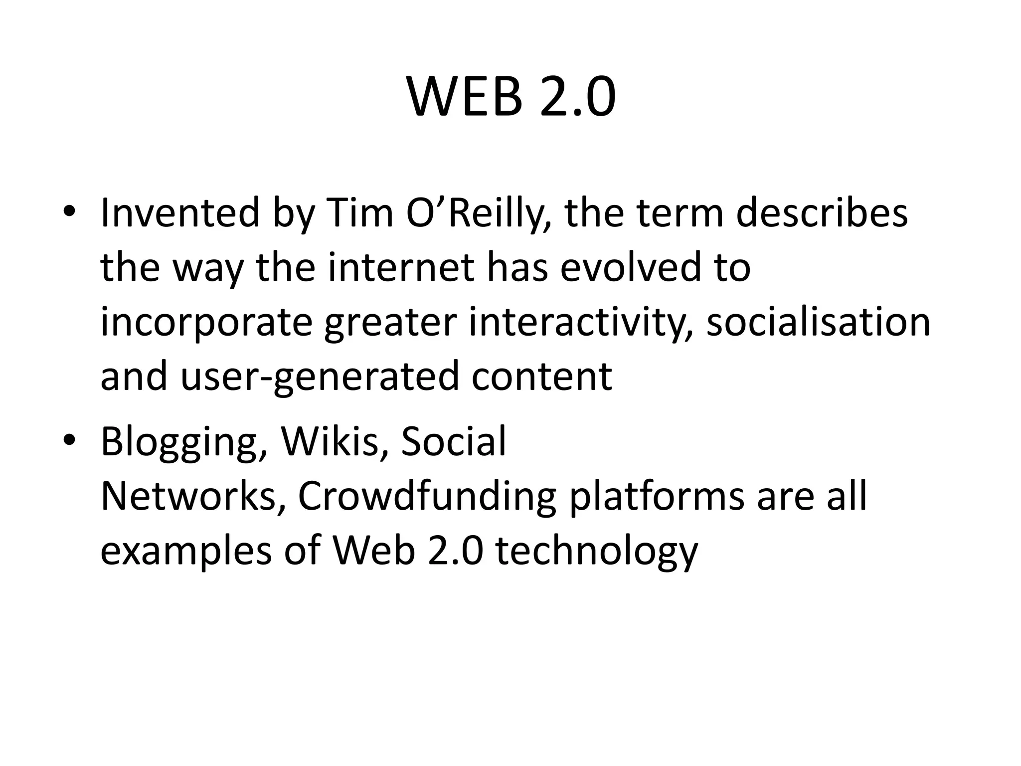 WEB 2.0
• Invented by Tim O’Reilly, the term describes
the way the internet has evolved to
incorporate greater interactivity, socialisation
and user-generated content
• Blogging, Wikis, Social
Networks, Crowdfunding platforms are all
examples of Web 2.0 technology
 