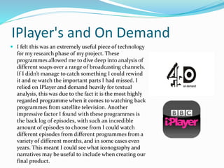 IPlayer's and On Demand
 I felt this was an extremely useful piece of technology
for my research phase of my project. These
programmes allowed me to dive deep into analysis of
different soaps over a range of broadcasting channels.
If I didn’t manage to catch something I could rewind
it and re watch the important parts I had missed. I
relied on IPlayer and demand heavily for textual
analysis, this was due to the fact it is the most highly
regarded programme when it comes to watching back
programmes from satellite television. Another
impressive factor I found with these programmes is
the back log of episodes, with such an incredible
amount of episodes to choose from I could watch
different episodes from different programmes from a
variety of different months, and in some cases even
years. This meant I could see what iconography and
narratives may be useful to include when creating our
final product.
 