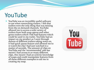 YouTube
 YouTube was an incredibly useful software
to use when researching trailers. I felt that
trailers were the only thing that was missing
from the on demand channels. YouTube
allowed me to access a wide variety of
trailers from both soap operas and other
genre trailers which I felt had features which
could be used in my trailer. YouTube had an
impact on my product as I went through
dozens of different trailers taking notes on,
it had quick pause feature and allowed me to
re watch the clip I had just watched in a
matter of seconds. The amount of clips on
YouTube and the ‘recommended’ side bar
meant I had access to so many different
clips, this meant I had an eclectic knowledge
of soaps and could manipulate features from
all these different examples to aid me in
creating my soap.
 
