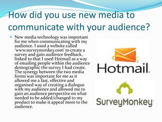 How did you use new media to
communicate with your audience?
 New media technology was important
for me when communicating with my
audience. I used a website called
‘www.surveymonkey.com’ to create a
survey and gain audience feedback,
linked to that I used Hotmail as a way
of emailing people within the audience
demographic the survey I had create.
The synergy between the two media
forms was important for me as it
allowed me a fast, effective and
organised way of creating a dialogue
with my audience and allowed me to
gain an audience perspective on what
needed to be added/changed to my
product to make it appeal more to the
audience.
 