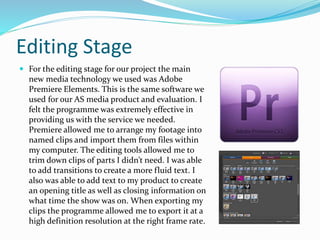 Editing Stage
 For the editing stage for our project the main
new media technology we used was Adobe
Premiere Elements. This is the same software we
used for our AS media product and evaluation. I
felt the programme was extremely effective in
providing us with the service we needed.
Premiere allowed me to arrange my footage into
named clips and import them from files within
my computer. The editing tools allowed me to
trim down clips of parts I didn’t need. I was able
to add transitions to create a more fluid text. I
also was able to add text to my product to create
an opening title as well as closing information on
what time the show was on. When exporting my
clips the programme allowed me to export it at a
high definition resolution at the right frame rate.
 