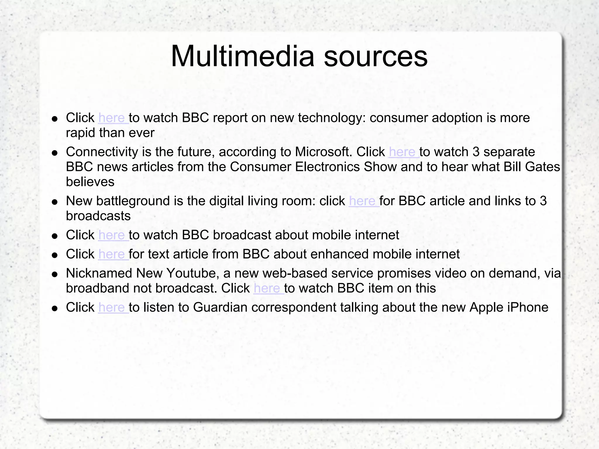 Multimedia sources
Click here to watch BBC report on new technology: consumer adoption is more
rapid than ever
Connectivity is the future, according to Microsoft. Click here to watch 3 separate
BBC news articles from the Consumer Electronics Show and to hear what Bill Gates
believes
New battleground is the digital living room: click here for BBC article and links to 3
broadcasts
Click here to watch BBC broadcast about mobile internet
Click here for text article from BBC about enhanced mobile internet
Nicknamed New Youtube, a new web-based service promises video on demand, via
broadband not broadcast. Click here to watch BBC item on this
Click here to listen to Guardian correspondent talking about the new Apple iPhone
 
