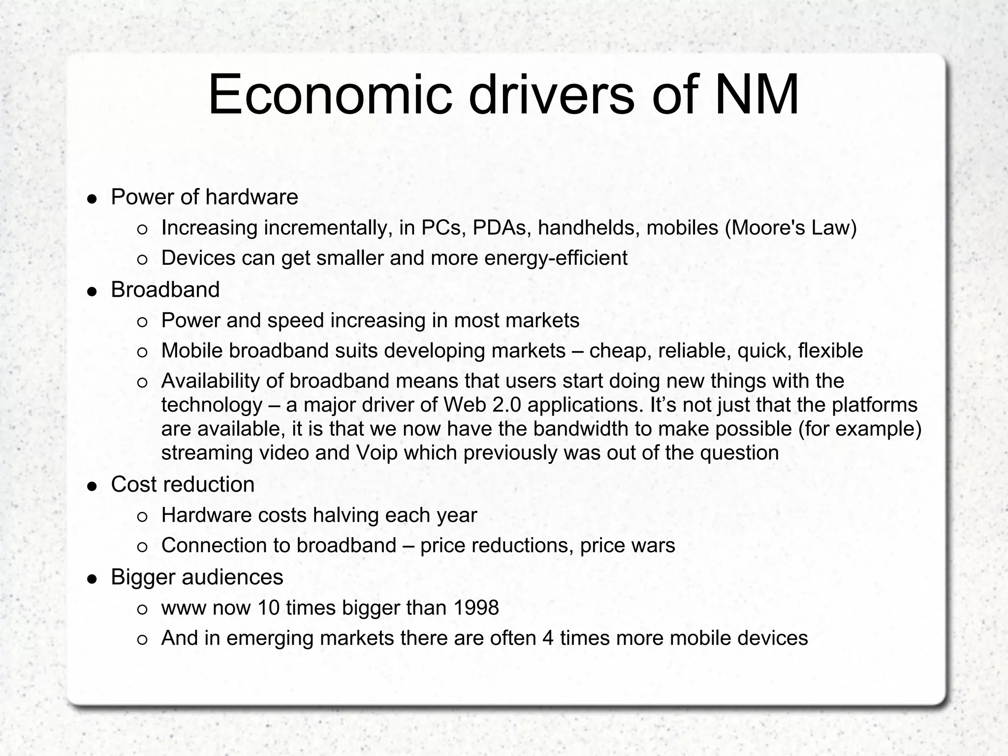 Economic drivers of NM
Power of hardware
    Increasing incrementally, in PCs, PDAs, handhelds, mobiles (Moore's Law)
    Devices can get smaller and more energy-efficient
Broadband
    Power and speed increasing in most markets
    Mobile broadband suits developing markets – cheap, reliable, quick, flexible
    Availability of broadband means that users start doing new things with the
    technology – a major driver of Web 2.0 applications. It’s not just that the platforms
    are available, it is that we now have the bandwidth to make possible (for example)
    streaming video and Voip which previously was out of the question
Cost reduction
    Hardware costs halving each year
    Connection to broadband – price reductions, price wars
Bigger audiences
    www now 10 times bigger than 1998
    And in emerging markets there are often 4 times more mobile devices
 