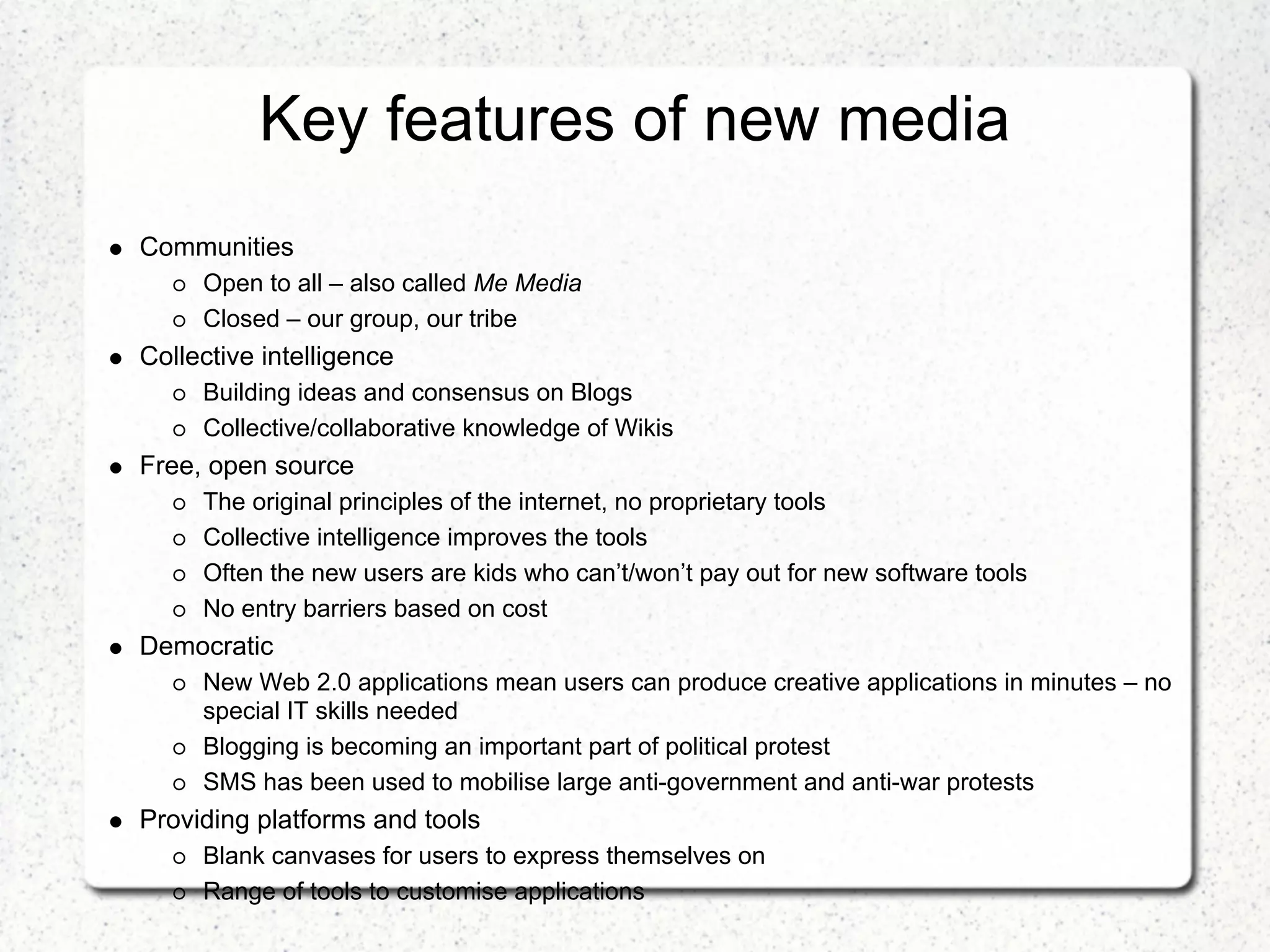 Key features of new media
Communities
     Open to all – also called Me Media
     Closed – our group, our tribe
Collective intelligence
     Building ideas and consensus on Blogs
     Collective/collaborative knowledge of Wikis
Free, open source
     The original principles of the internet, no proprietary tools
     Collective intelligence improves the tools
     Often the new users are kids who can’t/won’t pay out for new software tools
     No entry barriers based on cost
Democratic
     New Web 2.0 applications mean users can produce creative applications in minutes – no
     special IT skills needed
     Blogging is becoming an important part of political protest
     SMS has been used to mobilise large anti-government and anti-war protests
Providing platforms and tools
     Blank canvases for users to express themselves on
     Range of tools to customise applications
 