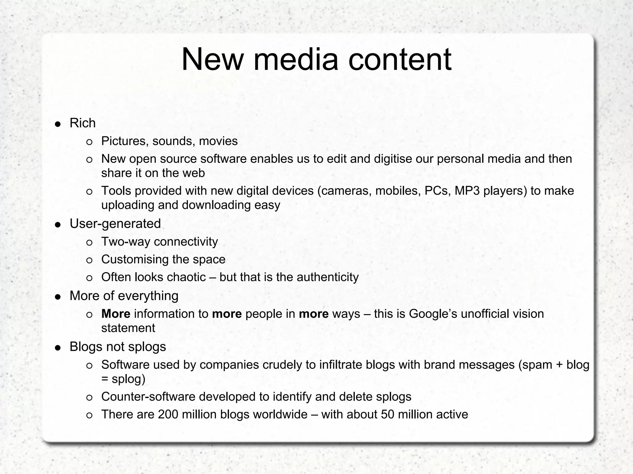 New media content
Rich
       Pictures, sounds, movies
       New open source software enables us to edit and digitise our personal media and then
       share it on the web
       Tools provided with new digital devices (cameras, mobiles, PCs, MP3 players) to make
       uploading and downloading easy
User-generated
       Two-way connectivity
       Customising the space
       Often looks chaotic – but that is the authenticity
More of everything
       More information to more people in more ways – this is Google’s unofficial vision
       statement
Blogs not splogs
       Software used by companies crudely to infiltrate blogs with brand messages (spam + blog
       = splog)
       Counter-software developed to identify and delete splogs
       There are 200 million blogs worldwide – with about 50 million active
 