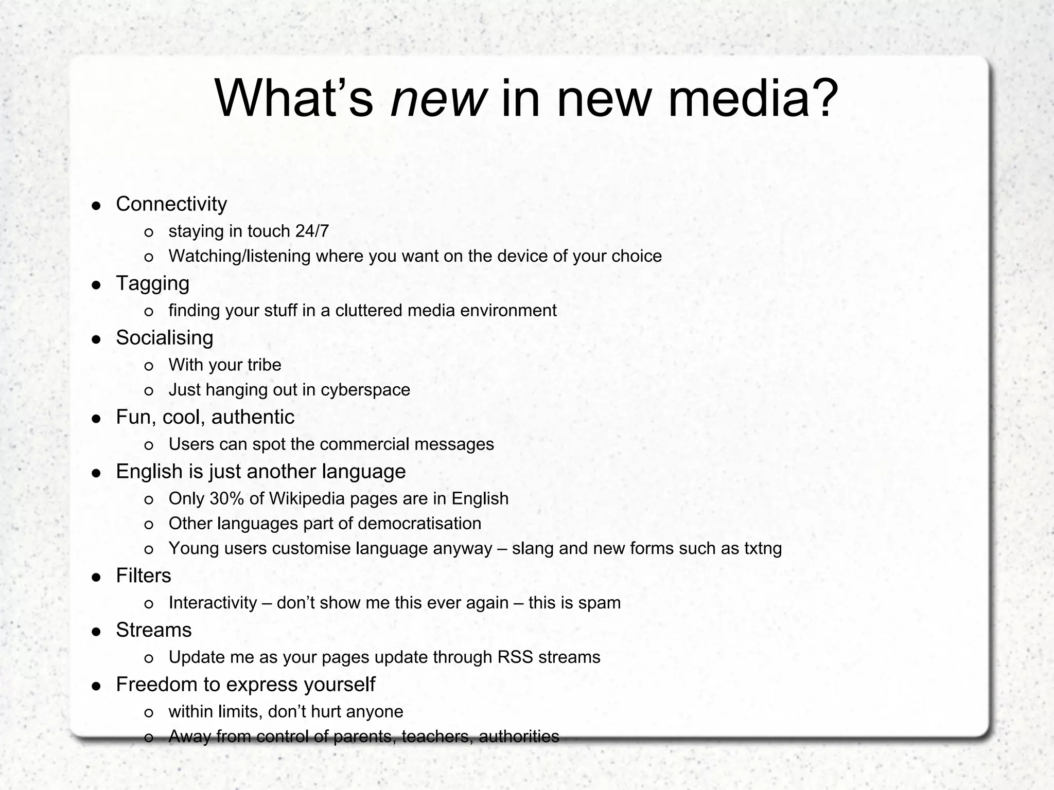 What’s new in new media?
Connectivity
      staying in touch 24/7
      Watching/listening where you want on the device of your choice
Tagging
      finding your stuff in a cluttered media environment
Socialising
      With your tribe
      Just hanging out in cyberspace
Fun, cool, authentic
      Users can spot the commercial messages
English is just another language
      Only 30% of Wikipedia pages are in English
      Other languages part of democratisation
      Young users customise language anyway – slang and new forms such as txtng
Filters
      Interactivity – don’t show me this ever again – this is spam
Streams
      Update me as your pages update through RSS streams
Freedom to express yourself
      within limits, don’t hurt anyone
      Away from control of parents, teachers, authorities
 