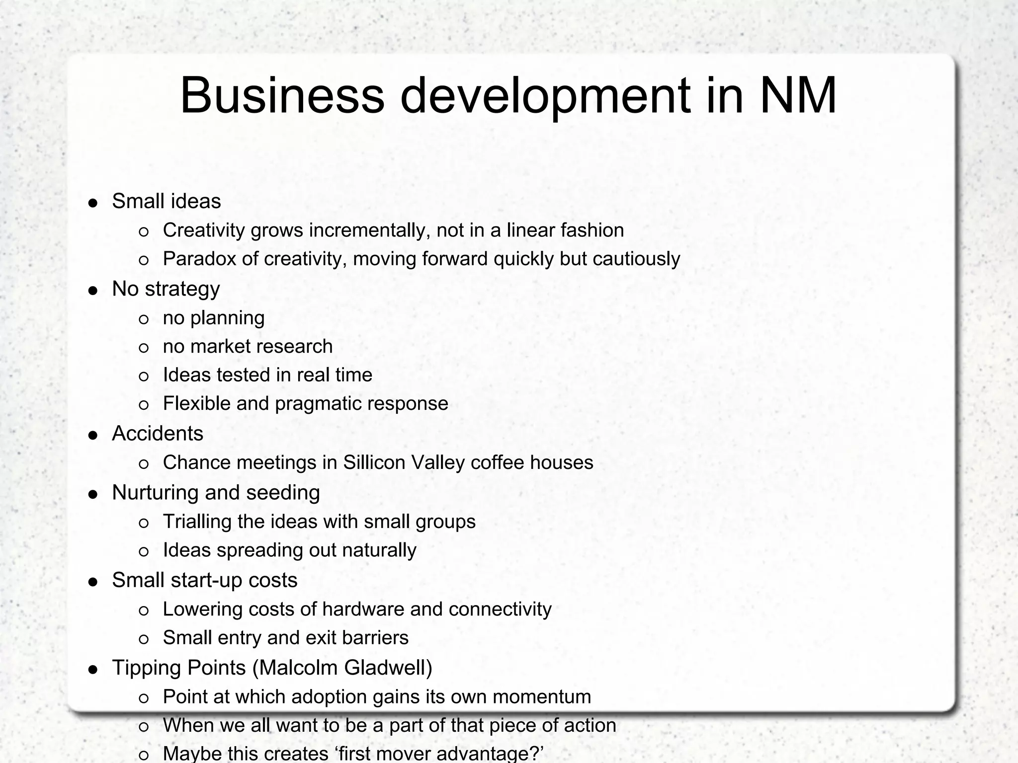 Business development in NM
Small ideas
     Creativity grows incrementally, not in a linear fashion
     Paradox of creativity, moving forward quickly but cautiously
No strategy
     no planning
     no market research
     Ideas tested in real time
     Flexible and pragmatic response
Accidents
     Chance meetings in Sillicon Valley coffee houses
Nurturing and seeding
     Trialling the ideas with small groups
     Ideas spreading out naturally
Small start-up costs
     Lowering costs of hardware and connectivity
     Small entry and exit barriers
Tipping Points (Malcolm Gladwell)
     Point at which adoption gains its own momentum
     When we all want to be a part of that piece of action
     Maybe this creates ‘first mover advantage?’
 