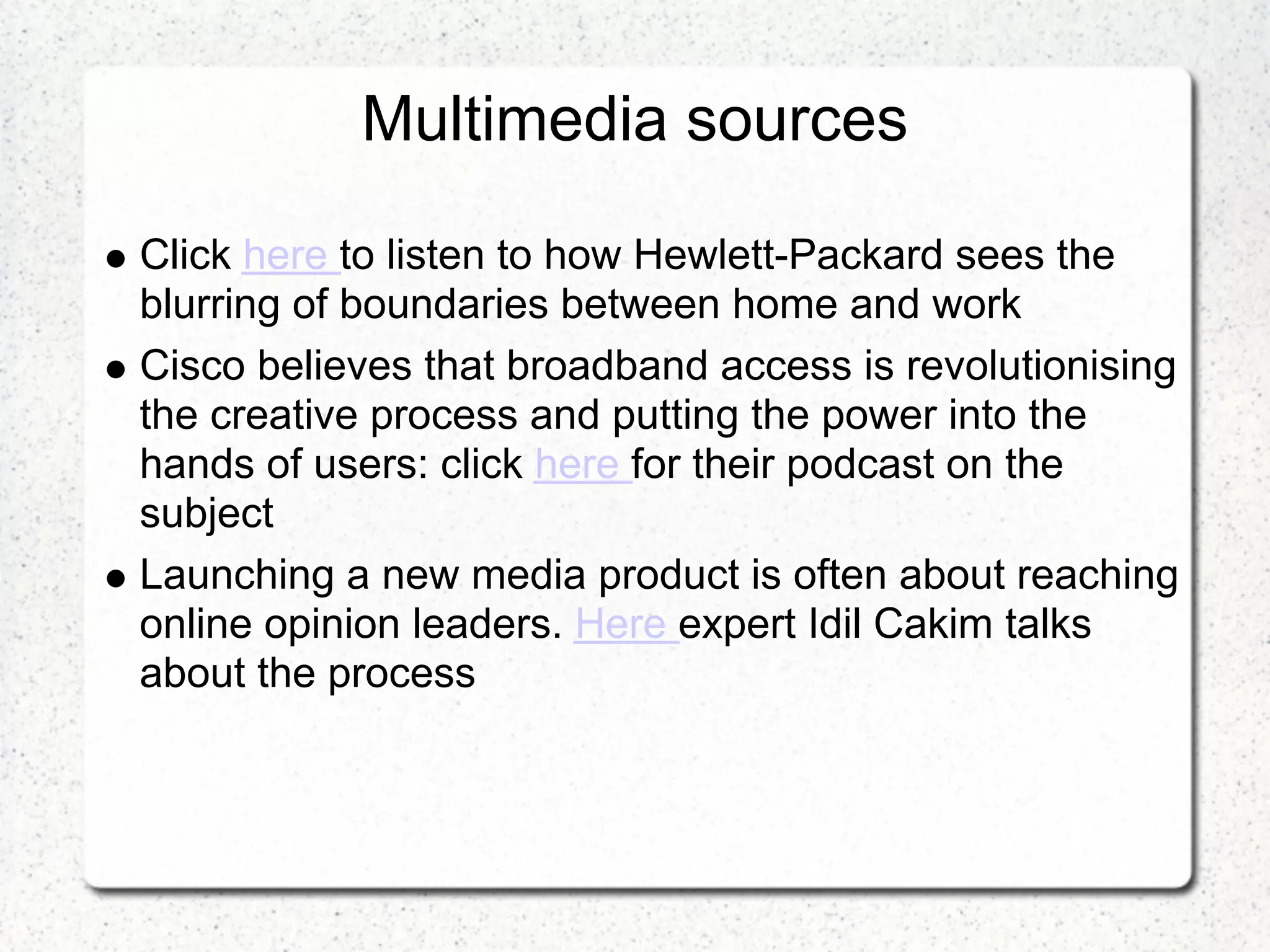 Multimedia sources

Click here to listen to how Hewlett-Packard sees the
blurring of boundaries between home and work
Cisco believes that broadband access is revolutionising
the creative process and putting the power into the
hands of users: click here for their podcast on the
subject
Launching a new media product is often about reaching
online opinion leaders. Here expert Idil Cakim talks
about the process
 