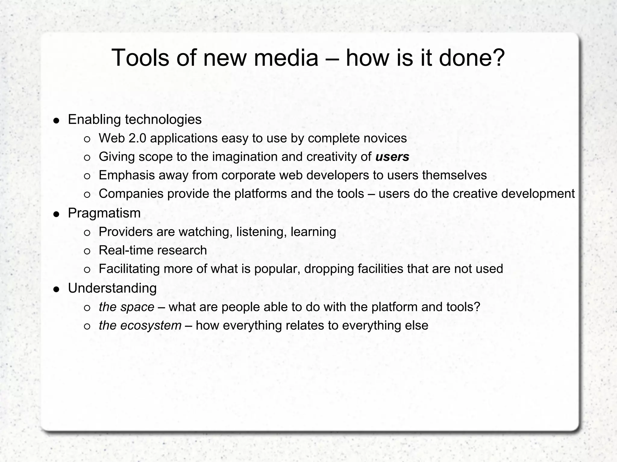 Tools of new media – how is it done?

Enabling technologies
    Web 2.0 applications easy to use by complete novices
    Giving scope to the imagination and creativity of users
    Emphasis away from corporate web developers to users themselves
    Companies provide the platforms and the tools – users do the creative development
Pragmatism
    Providers are watching, listening, learning
    Real-time research
    Facilitating more of what is popular, dropping facilities that are not used
Understanding
    the space – what are people able to do with the platform and tools?
    the ecosystem – how everything relates to everything else
 