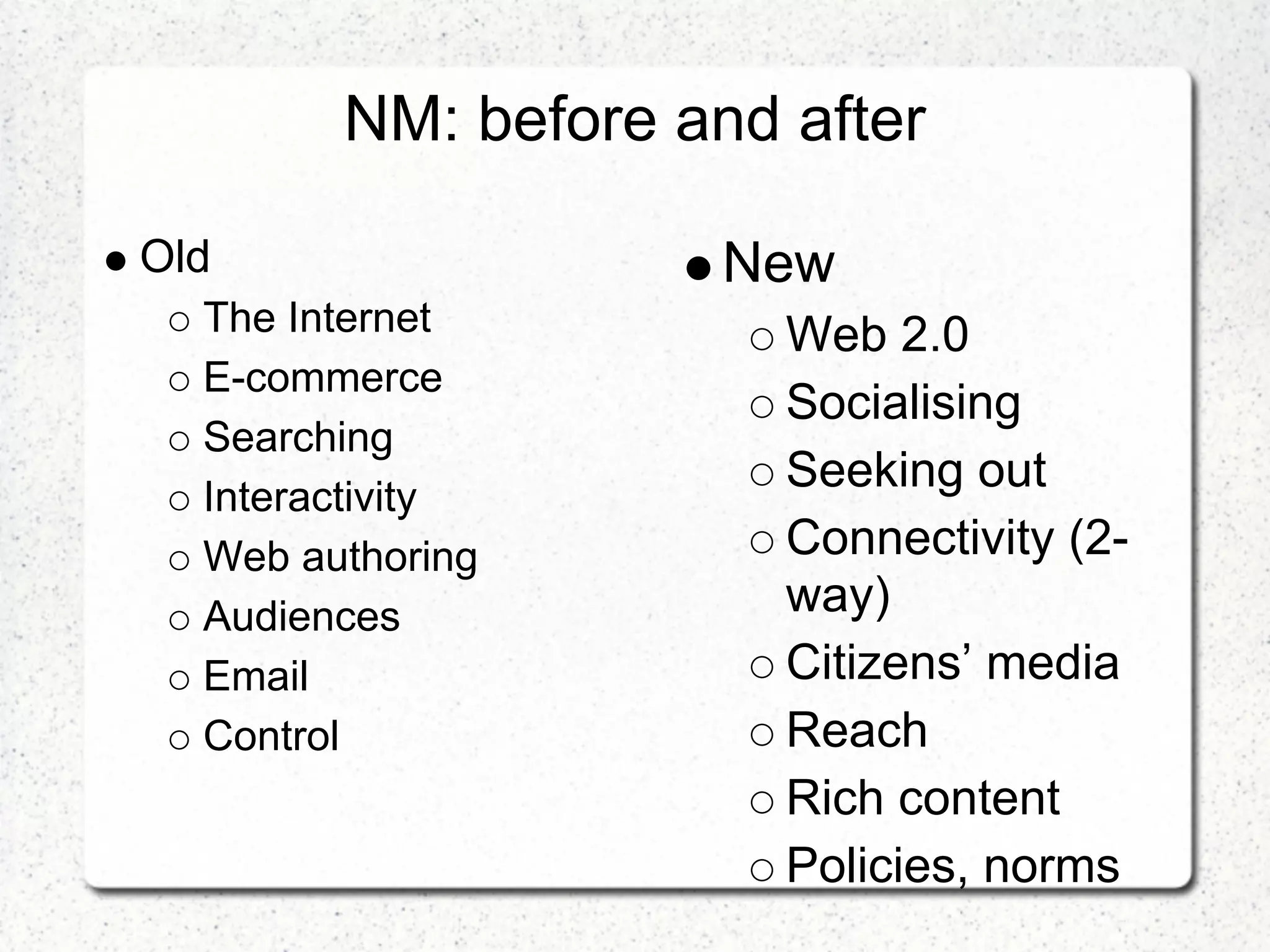 NM: before and after

Old                  New
  The Internet         Web 2.0
  E-commerce
                       Socialising
  Searching
  Interactivity
                       Seeking out
  Web authoring        Connectivity (2-
  Audiences            way)
  Email                Citizens’ media
  Control              Reach
                       Rich content
                       Policies, norms
 