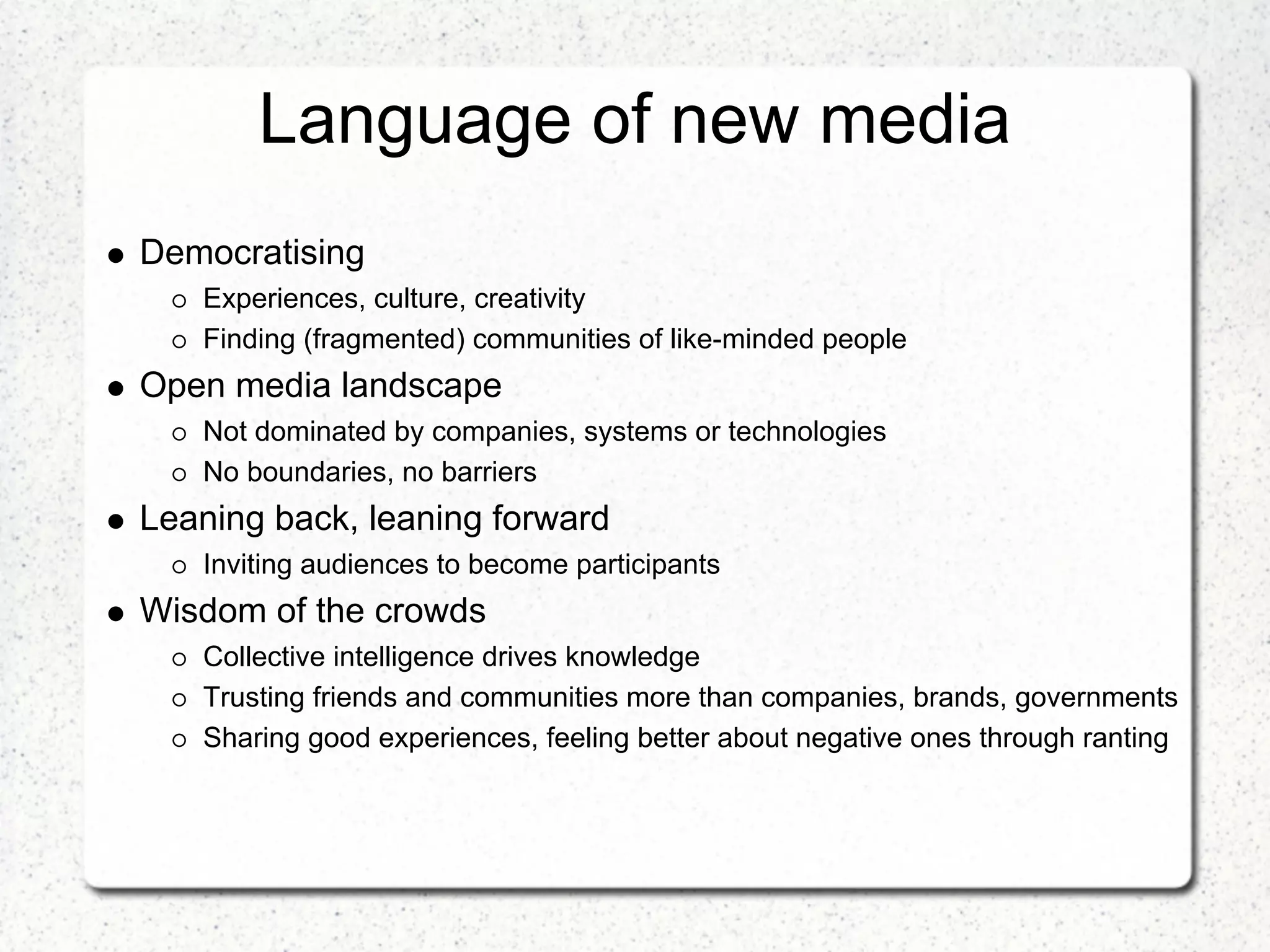 Language of new media
Democratising
   Experiences, culture, creativity
   Finding (fragmented) communities of like-minded people
Open media landscape
   Not dominated by companies, systems or technologies
   No boundaries, no barriers
Leaning back, leaning forward
   Inviting audiences to become participants
Wisdom of the crowds
   Collective intelligence drives knowledge
   Trusting friends and communities more than companies, brands, governments
   Sharing good experiences, feeling better about negative ones through ranting
 