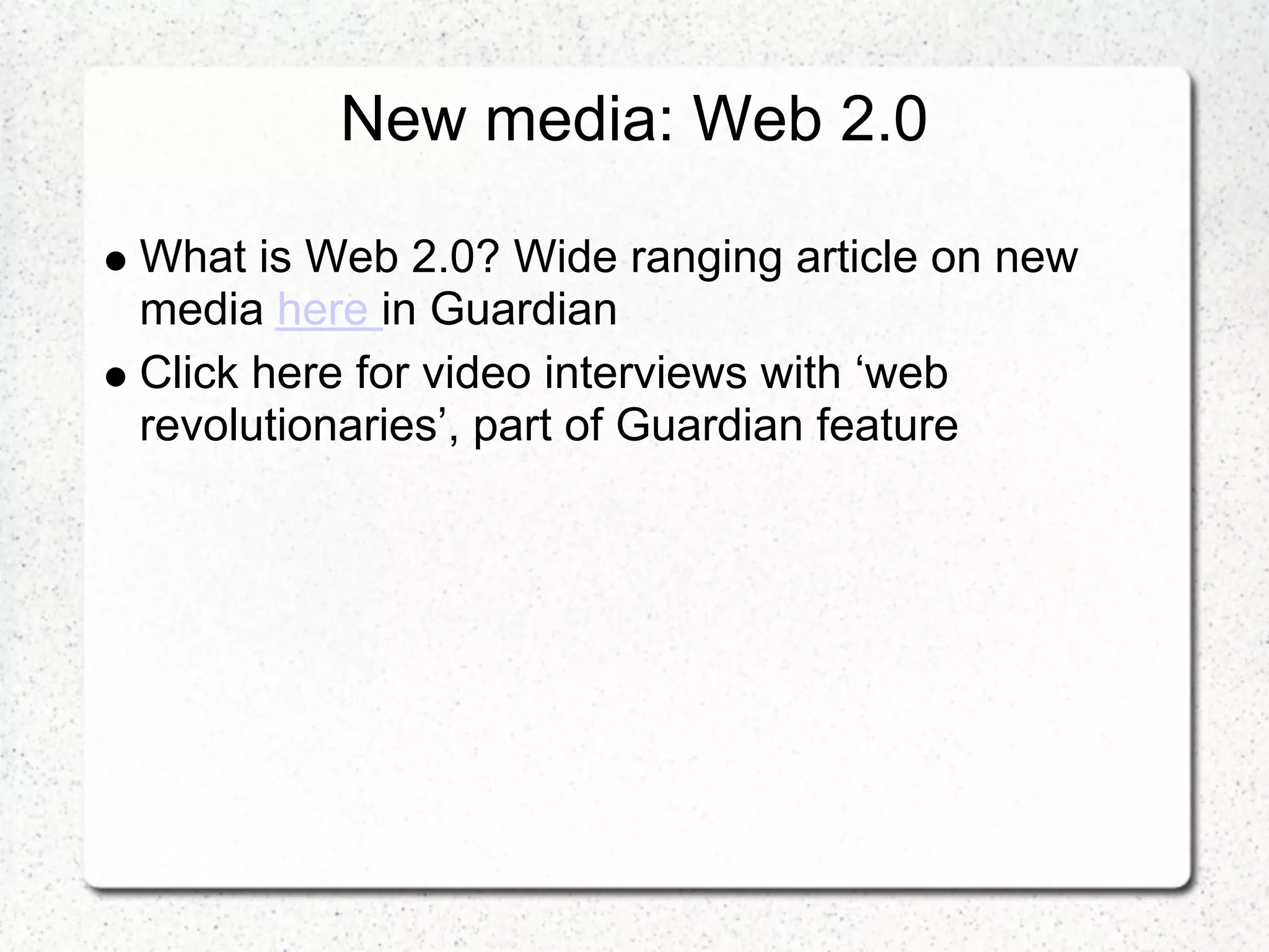 New media: Web 2.0

What is Web 2.0? Wide ranging article on new
media here in Guardian
Click here for video interviews with ‘web
revolutionaries’, part of Guardian feature
 