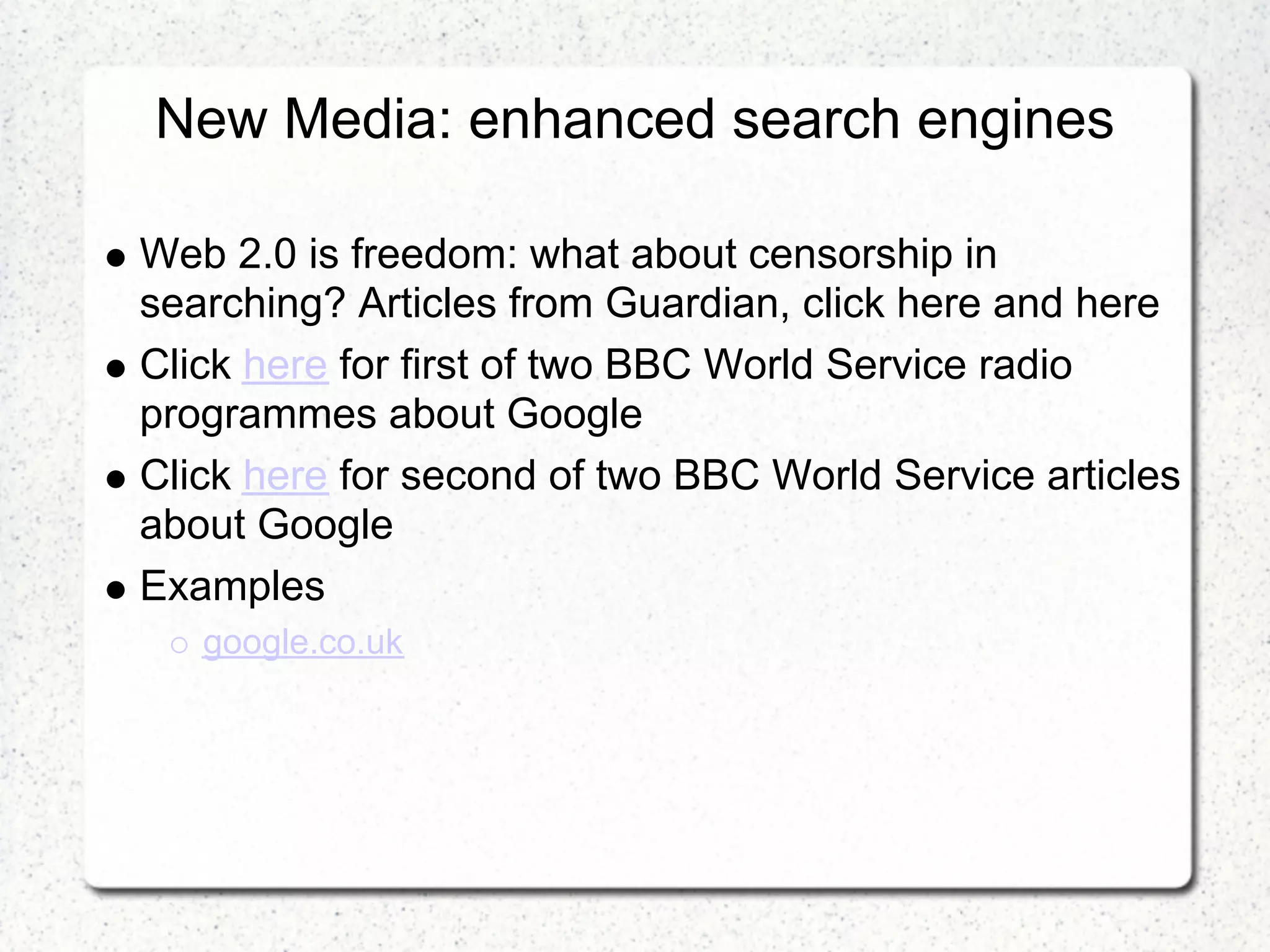 New Media: enhanced search engines

Web 2.0 is freedom: what about censorship in
searching? Articles from Guardian, click here and here
Click here for first of two BBC World Service radio
programmes about Google
Click here for second of two BBC World Service articles
about Google
Examples
   google.co.uk
 