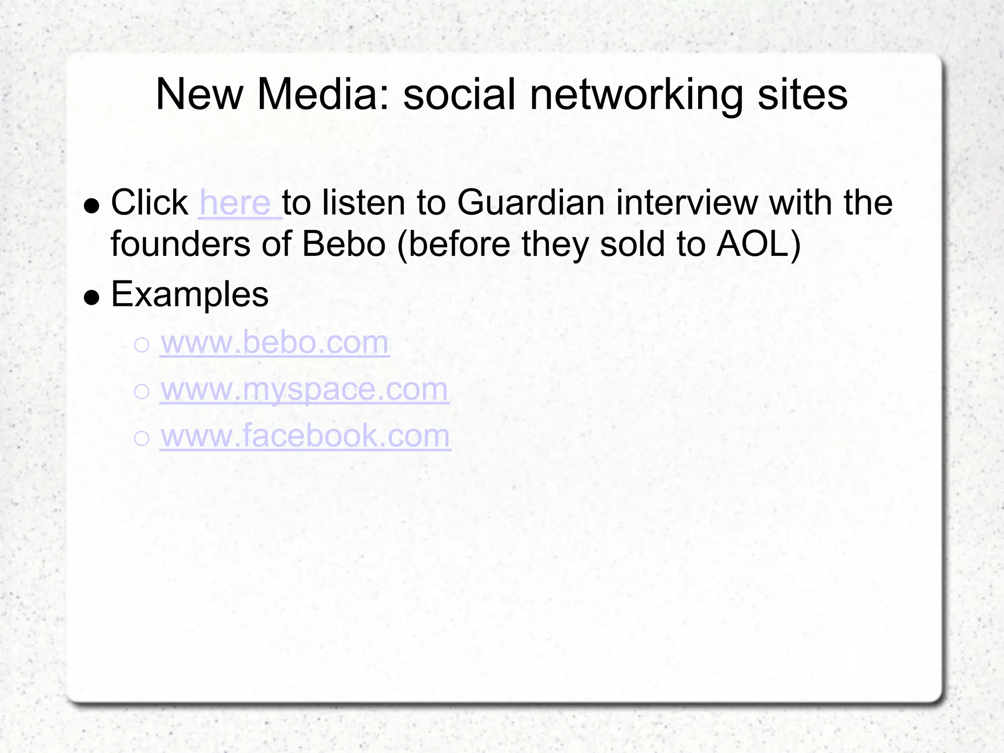 New Media: social networking sites

Click here to listen to Guardian interview with the
founders of Bebo (before they sold to AOL)
Examples
   www.bebo.com
   www.myspace.com
   www.facebook.com
 