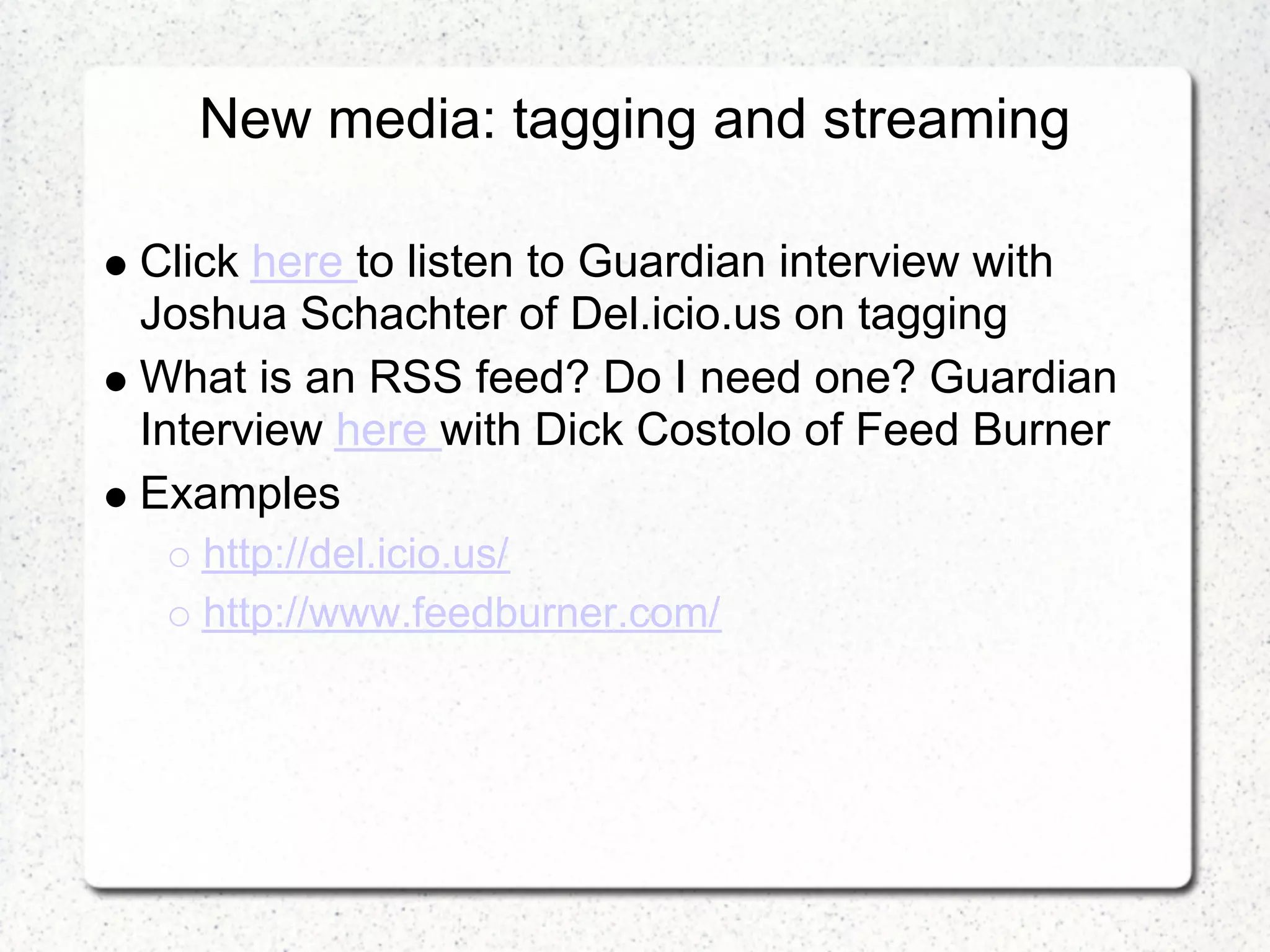New media: tagging and streaming

Click here to listen to Guardian interview with
Joshua Schachter of Del.icio.us on tagging
What is an RSS feed? Do I need one? Guardian
Interview here with Dick Costolo of Feed Burner
Examples
   http://del.icio.us/
   http://www.feedburner.com/
 