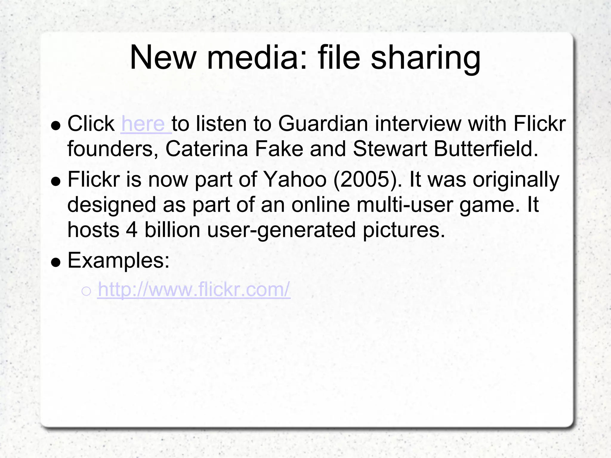 New media: file sharing
Click here to listen to Guardian interview with Flickr
founders, Caterina Fake and Stewart Butterfield.
Flickr is now part of Yahoo (2005). It was originally
designed as part of an online multi-user game. It
hosts 4 billion user-generated pictures.
Examples:
   http://www.flickr.com/
 