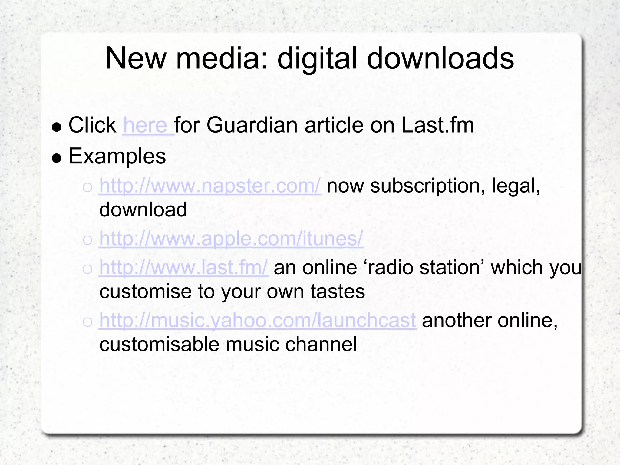 New media: digital downloads

Click here for Guardian article on Last.fm
Examples
   http://www.napster.com/ now subscription, legal,
   download
   http://www.apple.com/itunes/
   http://www.last.fm/ an online ‘radio station’ which you
   customise to your own tastes
   http://music.yahoo.com/launchcast another online,
   customisable music channel
 