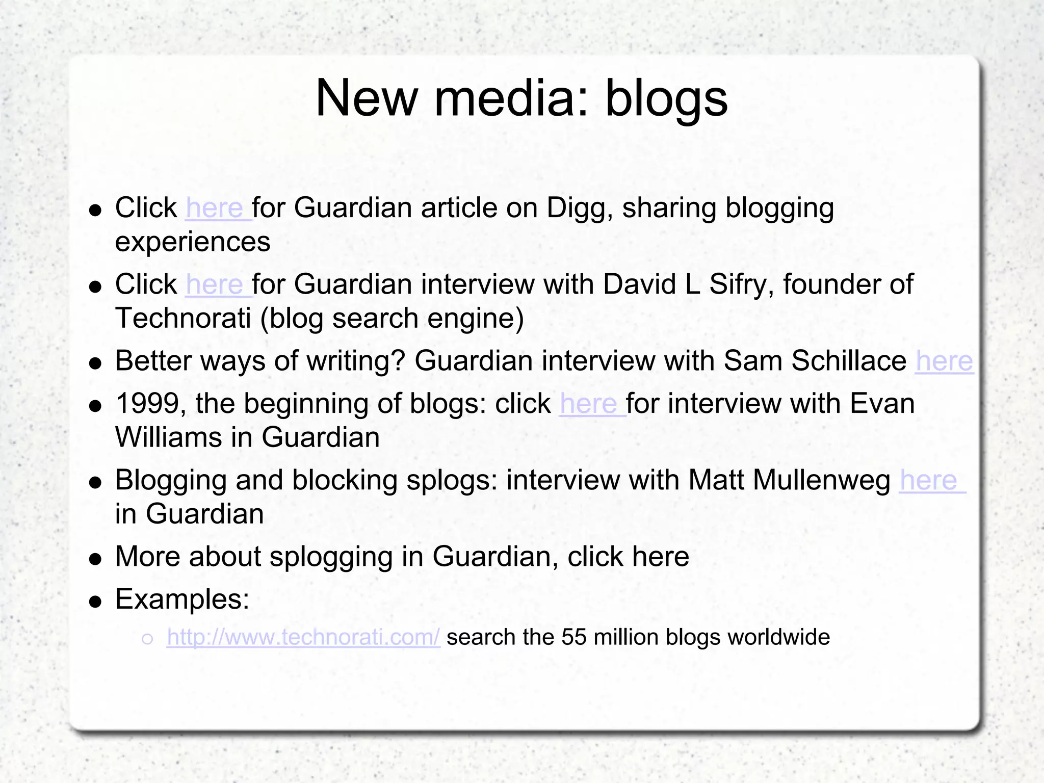New media: blogs
Click here for Guardian article on Digg, sharing blogging
experiences
Click here for Guardian interview with David L Sifry, founder of
Technorati (blog search engine)
Better ways of writing? Guardian interview with Sam Schillace here
1999, the beginning of blogs: click here for interview with Evan
Williams in Guardian
Blogging and blocking splogs: interview with Matt Mullenweg here
in Guardian
More about splogging in Guardian, click here
Examples:
    http://www.technorati.com/ search the 55 million blogs worldwide
 