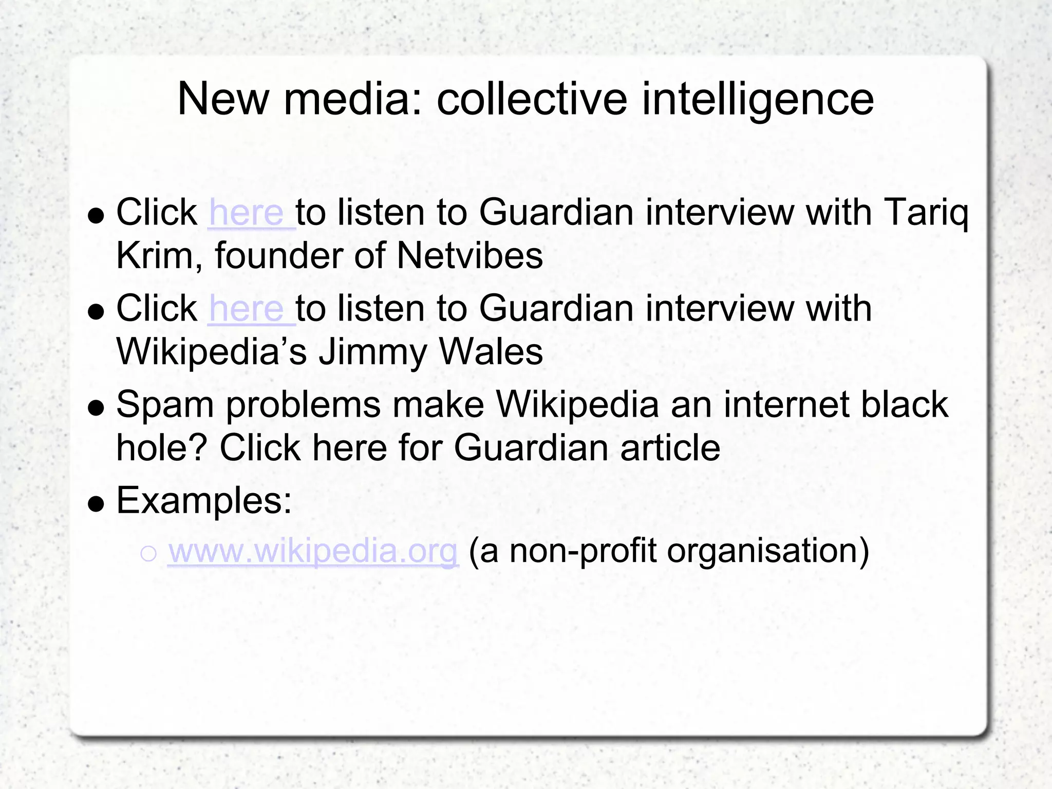 New media: collective intelligence

Click here to listen to Guardian interview with Tariq
Krim, founder of Netvibes
Click here to listen to Guardian interview with
Wikipedia’s Jimmy Wales
Spam problems make Wikipedia an internet black
hole? Click here for Guardian article
Examples:
   www.wikipedia.org (a non-profit organisation)
 