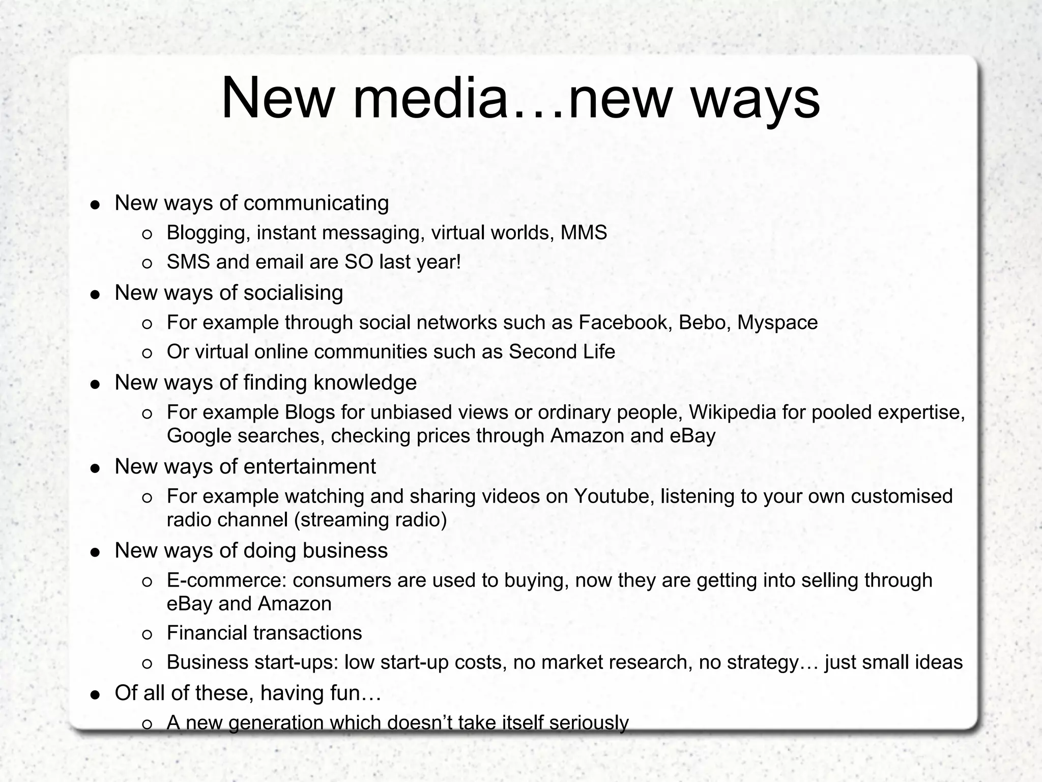New media…new ways
New ways of communicating
     Blogging, instant messaging, virtual worlds, MMS
     SMS and email are SO last year!
New ways of socialising
     For example through social networks such as Facebook, Bebo, Myspace
     Or virtual online communities such as Second Life
New ways of finding knowledge
     For example Blogs for unbiased views or ordinary people, Wikipedia for pooled expertise,
     Google searches, checking prices through Amazon and eBay
New ways of entertainment
     For example watching and sharing videos on Youtube, listening to your own customised
     radio channel (streaming radio)
New ways of doing business
     E-commerce: consumers are used to buying, now they are getting into selling through
     eBay and Amazon
     Financial transactions
     Business start-ups: low start-up costs, no market research, no strategy… just small ideas
Of all of these, having fun…
     A new generation which doesn’t take itself seriously
 