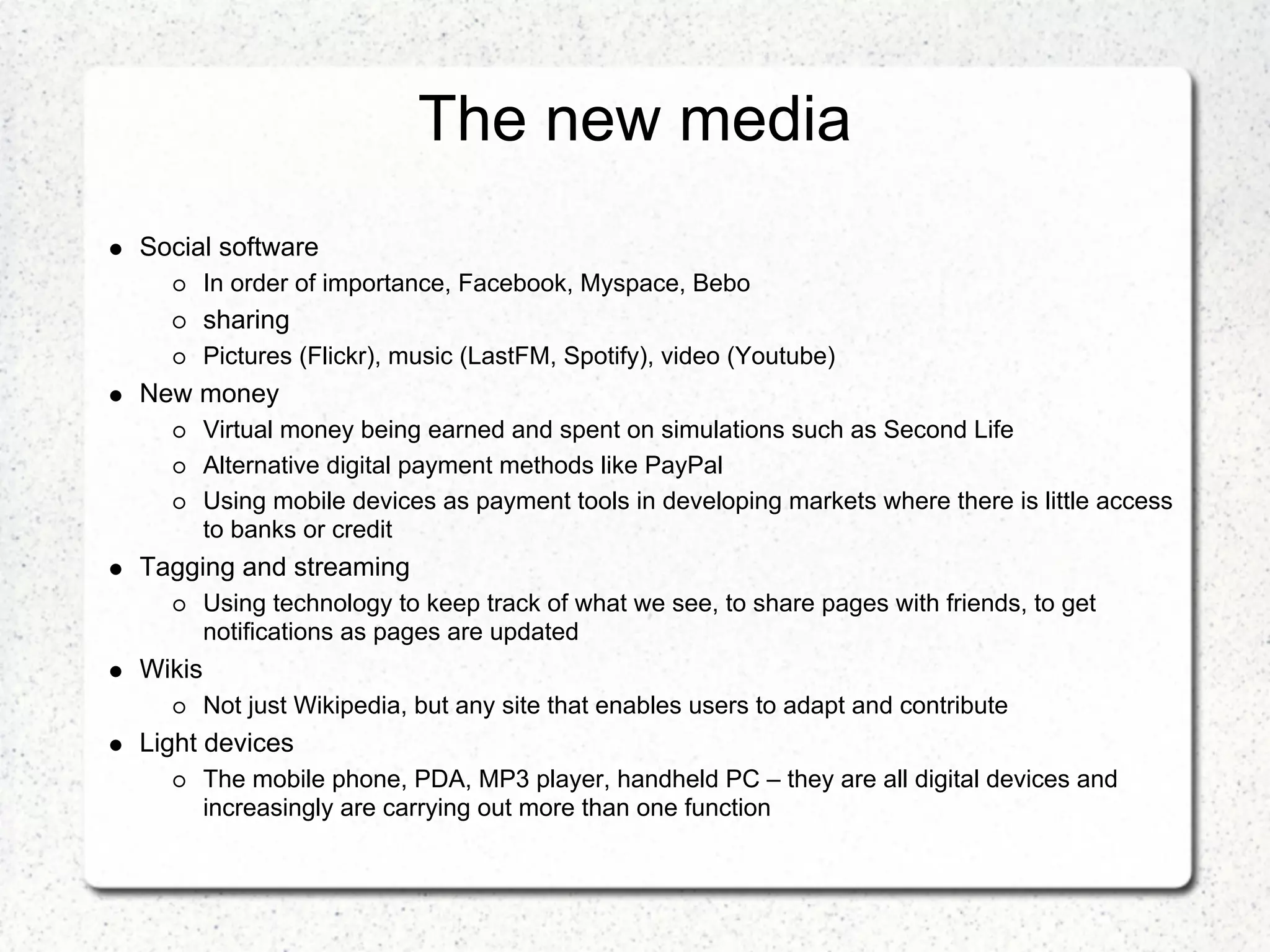The new media
Social software
        In order of importance, Facebook, Myspace, Bebo
        sharing
        Pictures (Flickr), music (LastFM, Spotify), video (Youtube)
New money
        Virtual money being earned and spent on simulations such as Second Life
        Alternative digital payment methods like PayPal
        Using mobile devices as payment tools in developing markets where there is little access
        to banks or credit
Tagging and streaming
        Using technology to keep track of what we see, to share pages with friends, to get
        notifications as pages are updated
Wikis
        Not just Wikipedia, but any site that enables users to adapt and contribute
Light devices
        The mobile phone, PDA, MP3 player, handheld PC – they are all digital devices and
        increasingly are carrying out more than one function
 