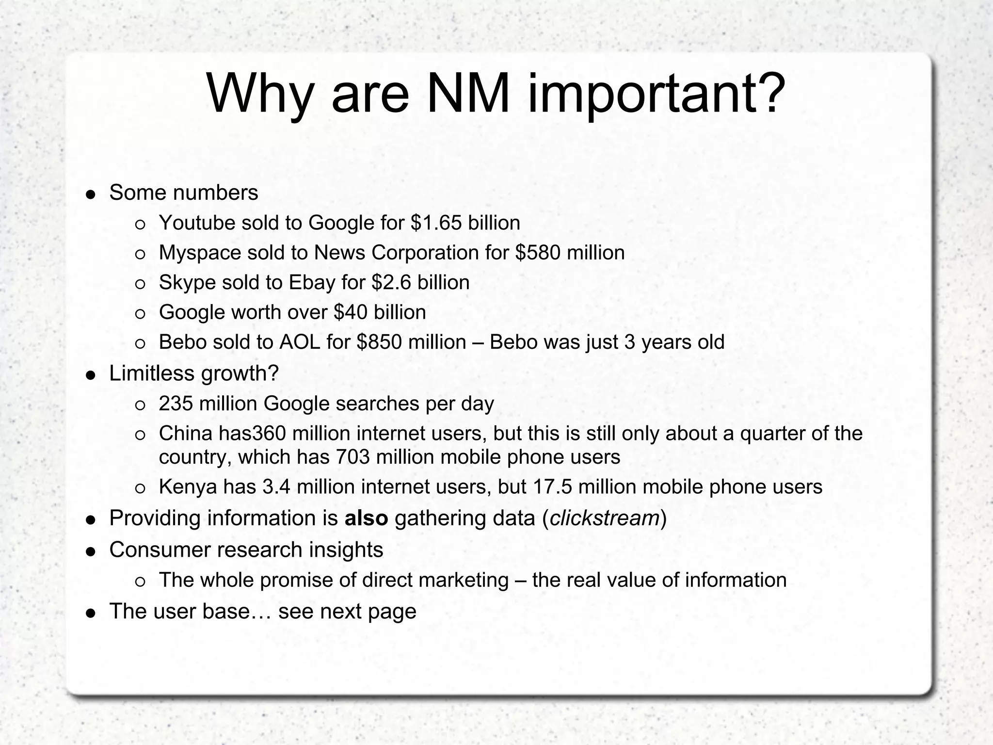 Why are NM important?
Some numbers
     Youtube sold to Google for $1.65 billion
     Myspace sold to News Corporation for $580 million
     Skype sold to Ebay for $2.6 billion
     Google worth over $40 billion
     Bebo sold to AOL for $850 million – Bebo was just 3 years old
Limitless growth?
     235 million Google searches per day
     China has360 million internet users, but this is still only about a quarter of the
     country, which has 703 million mobile phone users
     Kenya has 3.4 million internet users, but 17.5 million mobile phone users
Providing information is also gathering data (clickstream)
Consumer research insights
     The whole promise of direct marketing – the real value of information
The user base… see next page
 