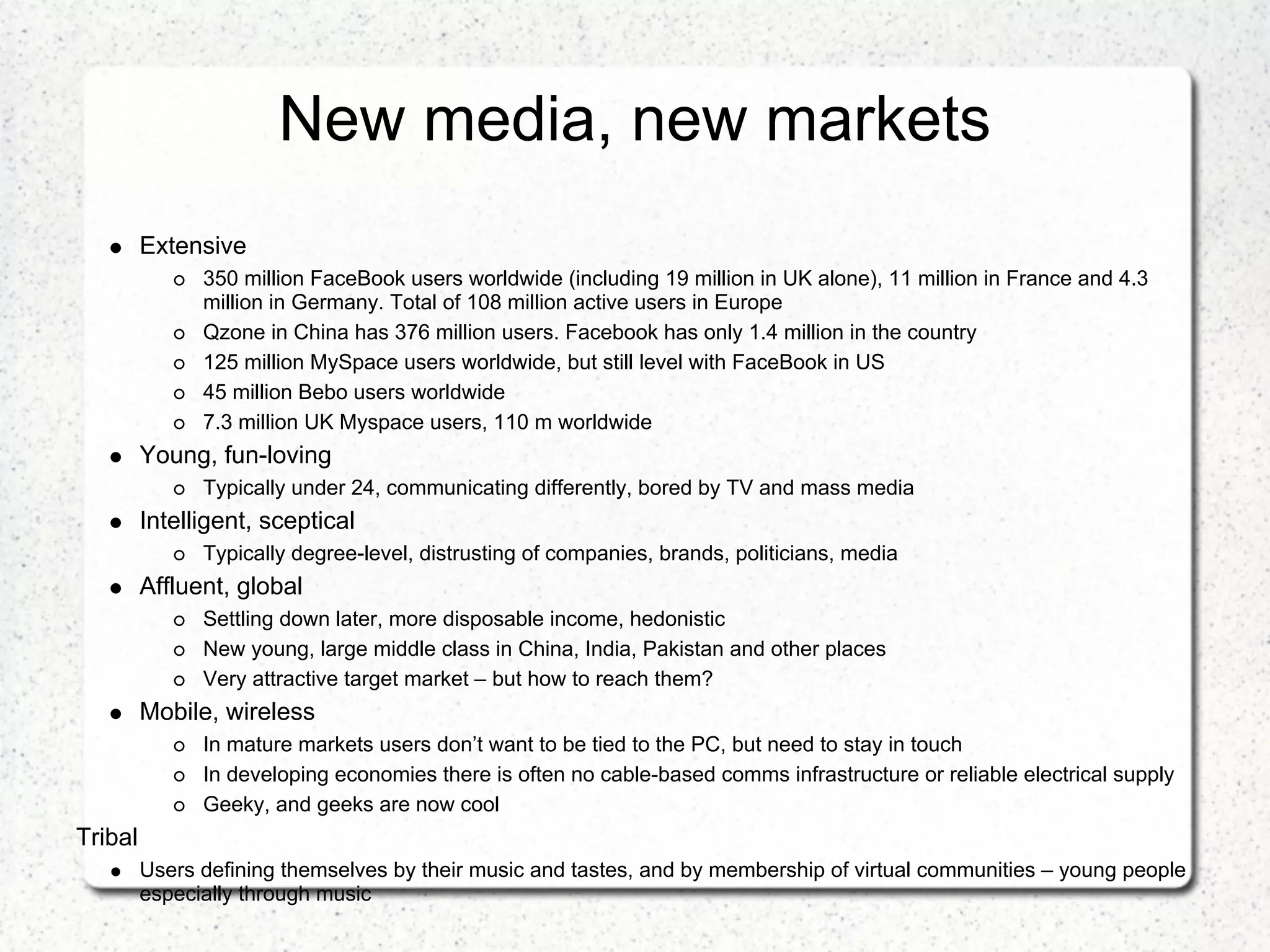 New media, new markets
         Extensive
               350 million FaceBook users worldwide (including 19 million in UK alone), 11 million in France and 4.3
               million in Germany. Total of 108 million active users in Europe
               Qzone in China has 376 million users. Facebook has only 1.4 million in the country
               125 million MySpace users worldwide, but still level with FaceBook in US
               45 million Bebo users worldwide
               7.3 million UK Myspace users, 110 m worldwide
         Young, fun-loving
               Typically under 24, communicating differently, bored by TV and mass media
         Intelligent, sceptical
               Typically degree-level, distrusting of companies, brands, politicians, media
         Affluent, global
               Settling down later, more disposable income, hedonistic
               New young, large middle class in China, India, Pakistan and other places
               Very attractive target market – but how to reach them?
         Mobile, wireless
               In mature markets users don’t want to be tied to the PC, but need to stay in touch
               In developing economies there is often no cable-based comms infrastructure or reliable electrical supply
               Geeky, and geeks are now cool
Tribal
         Users defining themselves by their music and tastes, and by membership of virtual communities – young people
         especially through music
 