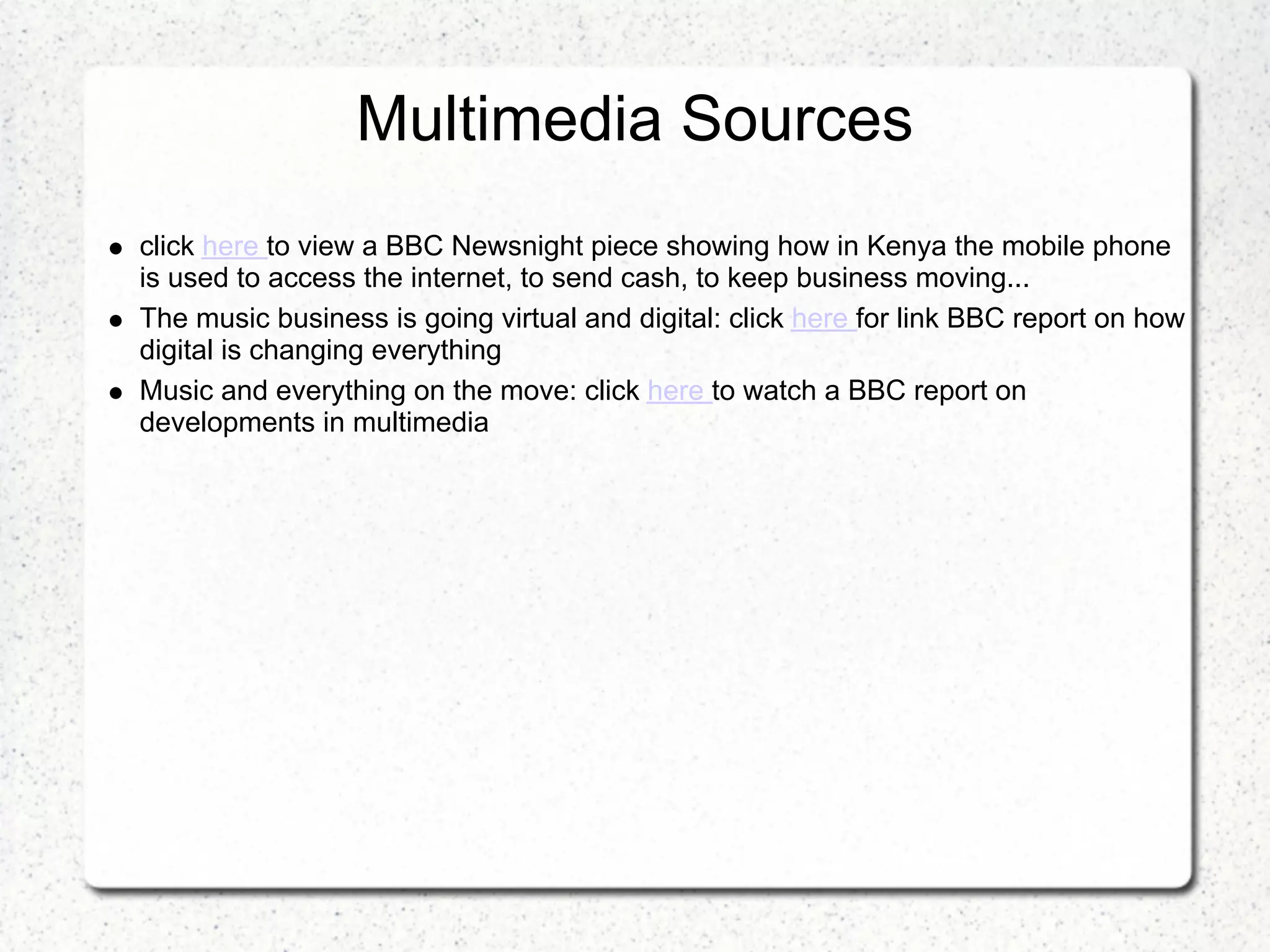 Multimedia Sources
click here to view a BBC Newsnight piece showing how in Kenya the mobile phone
is used to access the internet, to send cash, to keep business moving...
The music business is going virtual and digital: click here for link BBC report on how
digital is changing everything
Music and everything on the move: click here to watch a BBC report on
developments in multimedia
 