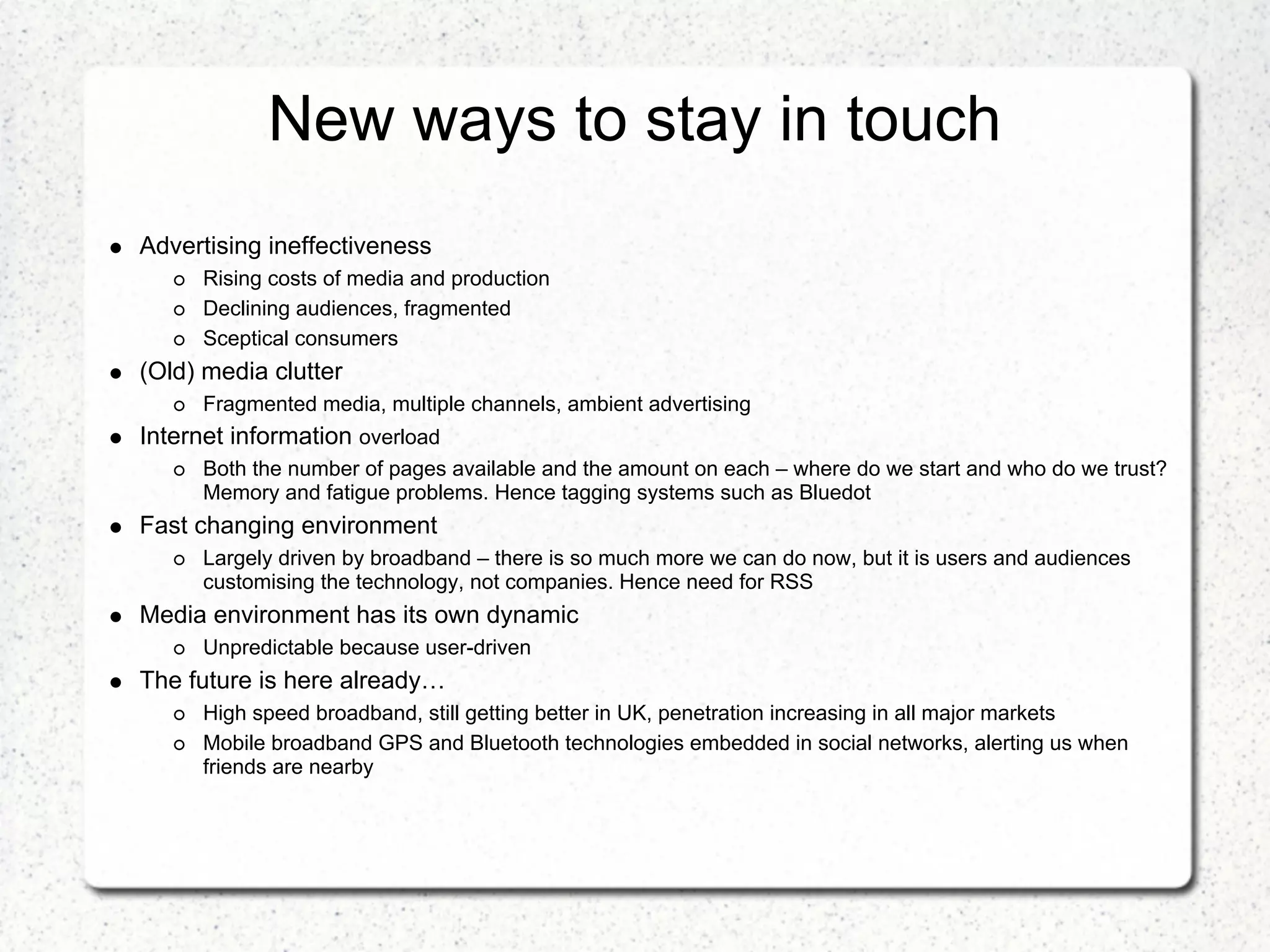 New ways to stay in touch
Advertising ineffectiveness
      Rising costs of media and production
      Declining audiences, fragmented
      Sceptical consumers
(Old) media clutter
      Fragmented media, multiple channels, ambient advertising
Internet information overload
      Both the number of pages available and the amount on each – where do we start and who do we trust?
      Memory and fatigue problems. Hence tagging systems such as Bluedot
Fast changing environment
      Largely driven by broadband – there is so much more we can do now, but it is users and audiences
      customising the technology, not companies. Hence need for RSS
Media environment has its own dynamic
      Unpredictable because user-driven
The future is here already…
      High speed broadband, still getting better in UK, penetration increasing in all major markets
      Mobile broadband GPS and Bluetooth technologies embedded in social networks, alerting us when
      friends are nearby
 