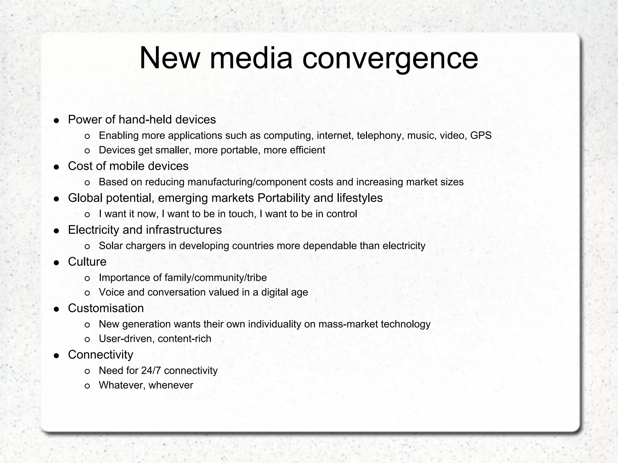 New media convergence
Power of hand-held devices
      Enabling more applications such as computing, internet, telephony, music, video, GPS
      Devices get smaller, more portable, more efficient
Cost of mobile devices
      Based on reducing manufacturing/component costs and increasing market sizes
Global potential, emerging markets Portability and lifestyles
      I want it now, I want to be in touch, I want to be in control
Electricity and infrastructures
      Solar chargers in developing countries more dependable than electricity
Culture
      Importance of family/community/tribe
      Voice and conversation valued in a digital age
Customisation
      New generation wants their own individuality on mass-market technology
      User-driven, content-rich
Connectivity
      Need for 24/7 connectivity
      Whatever, whenever
 