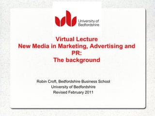 Virtual Lecture
New Media in Marketing, Advertising and
                  PR:
           The background


      Robin Croft, Bedfordshire Business School
             University of Bedfordshire
               Revised February 2011
 