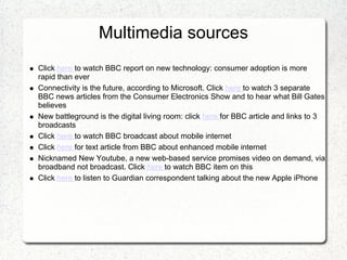 Multimedia sources
Click here to watch BBC report on new technology: consumer adoption is more
rapid than ever
Connectivity is the future, according to Microsoft. Click here to watch 3 separate
BBC news articles from the Consumer Electronics Show and to hear what Bill Gates
believes
New battleground is the digital living room: click here for BBC article and links to 3
broadcasts
Click here to watch BBC broadcast about mobile internet
Click here for text article from BBC about enhanced mobile internet
Nicknamed New Youtube, a new web-based service promises video on demand, via
broadband not broadcast. Click here to watch BBC item on this
Click here to listen to Guardian correspondent talking about the new Apple iPhone
 