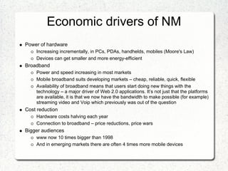 Economic drivers of NM
Power of hardware
    Increasing incrementally, in PCs, PDAs, handhelds, mobiles (Moore's Law)
    Devices can get smaller and more energy-efficient
Broadband
    Power and speed increasing in most markets
    Mobile broadband suits developing markets – cheap, reliable, quick, flexible
    Availability of broadband means that users start doing new things with the
    technology – a major driver of Web 2.0 applications. It’s not just that the platforms
    are available, it is that we now have the bandwidth to make possible (for example)
    streaming video and Voip which previously was out of the question
Cost reduction
    Hardware costs halving each year
    Connection to broadband – price reductions, price wars
Bigger audiences
    www now 10 times bigger than 1998
    And in emerging markets there are often 4 times more mobile devices
 