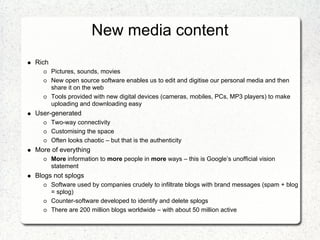 New media content
Rich
       Pictures, sounds, movies
       New open source software enables us to edit and digitise our personal media and then
       share it on the web
       Tools provided with new digital devices (cameras, mobiles, PCs, MP3 players) to make
       uploading and downloading easy
User-generated
       Two-way connectivity
       Customising the space
       Often looks chaotic – but that is the authenticity
More of everything
       More information to more people in more ways – this is Google’s unofficial vision
       statement
Blogs not splogs
       Software used by companies crudely to infiltrate blogs with brand messages (spam + blog
       = splog)
       Counter-software developed to identify and delete splogs
       There are 200 million blogs worldwide – with about 50 million active
 