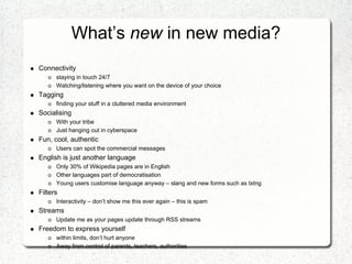 What’s new in new media?
Connectivity
      staying in touch 24/7
      Watching/listening where you want on the device of your choice
Tagging
      finding your stuff in a cluttered media environment
Socialising
      With your tribe
      Just hanging out in cyberspace
Fun, cool, authentic
      Users can spot the commercial messages
English is just another language
      Only 30% of Wikipedia pages are in English
      Other languages part of democratisation
      Young users customise language anyway – slang and new forms such as txtng
Filters
      Interactivity – don’t show me this ever again – this is spam
Streams
      Update me as your pages update through RSS streams
Freedom to express yourself
      within limits, don’t hurt anyone
      Away from control of parents, teachers, authorities
 