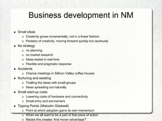 Business development in NM
Small ideas
     Creativity grows incrementally, not in a linear fashion
     Paradox of creativity, moving forward quickly but cautiously
No strategy
     no planning
     no market research
     Ideas tested in real time
     Flexible and pragmatic response
Accidents
     Chance meetings in Sillicon Valley coffee houses
Nurturing and seeding
     Trialling the ideas with small groups
     Ideas spreading out naturally
Small start-up costs
     Lowering costs of hardware and connectivity
     Small entry and exit barriers
Tipping Points (Malcolm Gladwell)
     Point at which adoption gains its own momentum
     When we all want to be a part of that piece of action
     Maybe this creates ‘first mover advantage?’
 