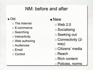 NM: before and after

Old                  New
  The Internet         Web 2.0
  E-commerce
                       Socialising
  Searching
  Interactivity
                       Seeking out
  Web authoring        Connectivity (2-
  Audiences            way)
  Email                Citizens’ media
  Control              Reach
                       Rich content
                       Policies, norms
 