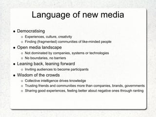 Language of new media
Democratising
   Experiences, culture, creativity
   Finding (fragmented) communities of like-minded people
Open media landscape
   Not dominated by companies, systems or technologies
   No boundaries, no barriers
Leaning back, leaning forward
   Inviting audiences to become participants
Wisdom of the crowds
   Collective intelligence drives knowledge
   Trusting friends and communities more than companies, brands, governments
   Sharing good experiences, feeling better about negative ones through ranting
 