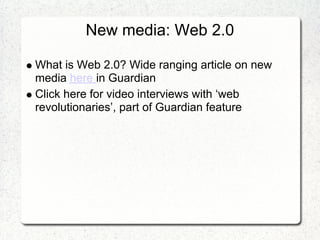 New media: Web 2.0

What is Web 2.0? Wide ranging article on new
media here in Guardian
Click here for video interviews with ‘web
revolutionaries’, part of Guardian feature
 