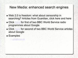 New Media: enhanced search engines

Web 2.0 is freedom: what about censorship in
searching? Articles from Guardian, click here and here
Click here for first of two BBC World Service radio
programmes about Google
Click here for second of two BBC World Service articles
about Google
Examples
   google.co.uk
 