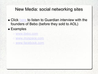New Media: social networking sites

Click here to listen to Guardian interview with the
founders of Bebo (before they sold to AOL)
Examples
   www.bebo.com
   www.myspace.com
   www.facebook.com
 