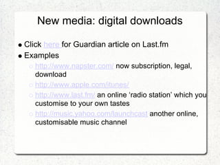 New media: digital downloads

Click here for Guardian article on Last.fm
Examples
   http://www.napster.com/ now subscription, legal,
   download
   http://www.apple.com/itunes/
   http://www.last.fm/ an online ‘radio station’ which you
   customise to your own tastes
   http://music.yahoo.com/launchcast another online,
   customisable music channel
 