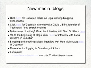New media: blogs
Click here for Guardian article on Digg, sharing blogging
experiences
Click here for Guardian interview with David L Sifry, founder of
Technorati (blog search engine)
Better ways of writing? Guardian interview with Sam Schillace here
1999, the beginning of blogs: click here for interview with Evan
Williams in Guardian
Blogging and blocking splogs: interview with Matt Mullenweg here
in Guardian
More about splogging in Guardian, click here
Examples:
    http://www.technorati.com/ search the 55 million blogs worldwide
 