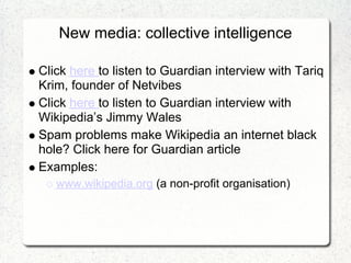 New media: collective intelligence

Click here to listen to Guardian interview with Tariq
Krim, founder of Netvibes
Click here to listen to Guardian interview with
Wikipedia’s Jimmy Wales
Spam problems make Wikipedia an internet black
hole? Click here for Guardian article
Examples:
   www.wikipedia.org (a non-profit organisation)
 