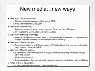 New media…new ways
New ways of communicating
     Blogging, instant messaging, virtual worlds, MMS
     SMS and email are SO last year!
New ways of socialising
     For example through social networks such as Facebook, Bebo, Myspace
     Or virtual online communities such as Second Life
New ways of finding knowledge
     For example Blogs for unbiased views or ordinary people, Wikipedia for pooled expertise,
     Google searches, checking prices through Amazon and eBay
New ways of entertainment
     For example watching and sharing videos on Youtube, listening to your own customised
     radio channel (streaming radio)
New ways of doing business
     E-commerce: consumers are used to buying, now they are getting into selling through
     eBay and Amazon
     Financial transactions
     Business start-ups: low start-up costs, no market research, no strategy… just small ideas
Of all of these, having fun…
     A new generation which doesn’t take itself seriously
 