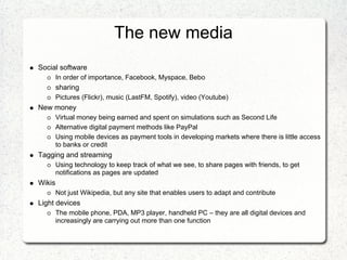 The new media
Social software
        In order of importance, Facebook, Myspace, Bebo
        sharing
        Pictures (Flickr), music (LastFM, Spotify), video (Youtube)
New money
        Virtual money being earned and spent on simulations such as Second Life
        Alternative digital payment methods like PayPal
        Using mobile devices as payment tools in developing markets where there is little access
        to banks or credit
Tagging and streaming
        Using technology to keep track of what we see, to share pages with friends, to get
        notifications as pages are updated
Wikis
        Not just Wikipedia, but any site that enables users to adapt and contribute
Light devices
        The mobile phone, PDA, MP3 player, handheld PC – they are all digital devices and
        increasingly are carrying out more than one function
 