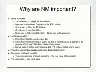 Why are NM important?
Some numbers
     Youtube sold to Google for $1.65 billion
     Myspace sold to News Corporation for $580 million
     Skype sold to Ebay for $2.6 billion
     Google worth over $40 billion
     Bebo sold to AOL for $850 million – Bebo was just 3 years old
Limitless growth?
     235 million Google searches per day
     China has360 million internet users, but this is still only about a quarter of the
     country, which has 703 million mobile phone users
     Kenya has 3.4 million internet users, but 17.5 million mobile phone users
Providing information is also gathering data (clickstream)
Consumer research insights
     The whole promise of direct marketing – the real value of information
The user base… see next page
 