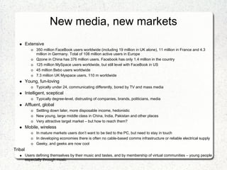 New media, new markets
         Extensive
               350 million FaceBook users worldwide (including 19 million in UK alone), 11 million in France and 4.3
               million in Germany. Total of 108 million active users in Europe
               Qzone in China has 376 million users. Facebook has only 1.4 million in the country
               125 million MySpace users worldwide, but still level with FaceBook in US
               45 million Bebo users worldwide
               7.3 million UK Myspace users, 110 m worldwide
         Young, fun-loving
               Typically under 24, communicating differently, bored by TV and mass media
         Intelligent, sceptical
               Typically degree-level, distrusting of companies, brands, politicians, media
         Affluent, global
               Settling down later, more disposable income, hedonistic
               New young, large middle class in China, India, Pakistan and other places
               Very attractive target market – but how to reach them?
         Mobile, wireless
               In mature markets users don’t want to be tied to the PC, but need to stay in touch
               In developing economies there is often no cable-based comms infrastructure or reliable electrical supply
               Geeky, and geeks are now cool
Tribal
         Users defining themselves by their music and tastes, and by membership of virtual communities – young people
         especially through music
 
